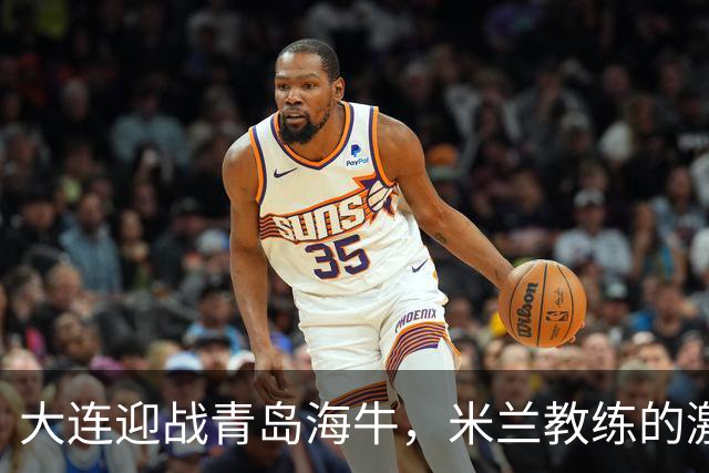 大连迎战青岛海牛，米兰教练的激情宣言！