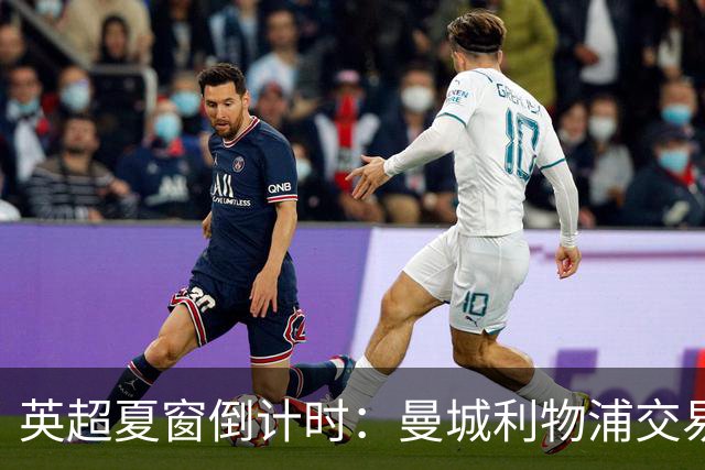 英超夏窗倒计时：曼城利物浦交易曝光，关窗前或掀最后豪购潮