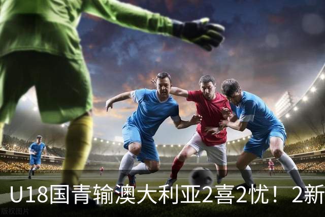 U18国青输澳大利亚2喜2忧！2新星出潜力，篮板拉胯，刘朕赫废了！